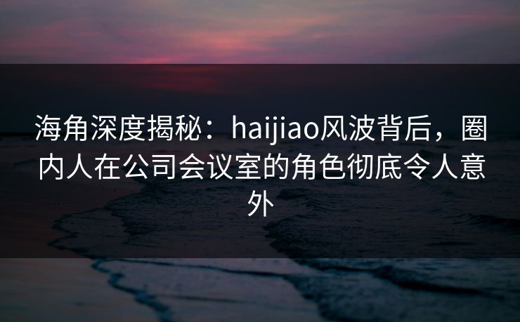 海角深度揭秘：haijiao风波背后，圈内人在公司会议室的角色彻底令人意外