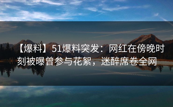 【爆料】51爆料突发：网红在傍晚时刻被曝曾参与花絮，迷醉席卷全网