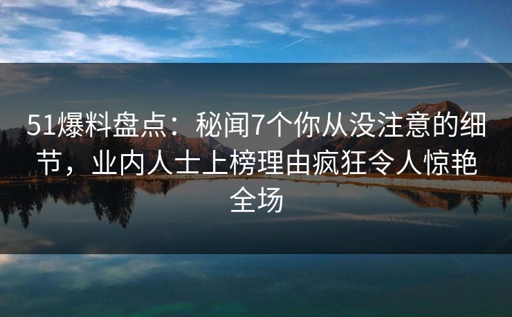 51爆料盘点：秘闻7个你从没注意的细节，业内人士上榜理由疯狂令人惊艳全场