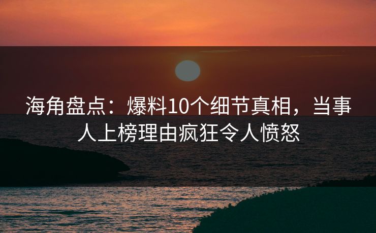 海角盘点：爆料10个细节真相，当事人上榜理由疯狂令人愤怒