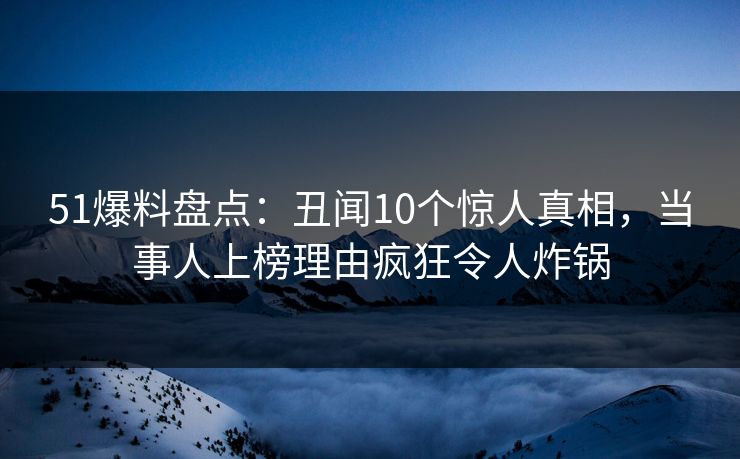 51爆料盘点：丑闻10个惊人真相，当事人上榜理由疯狂令人炸锅