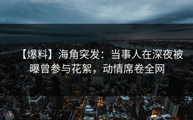 【爆料】海角突发：当事人在深夜被曝曾参与花絮，动情席卷全网
