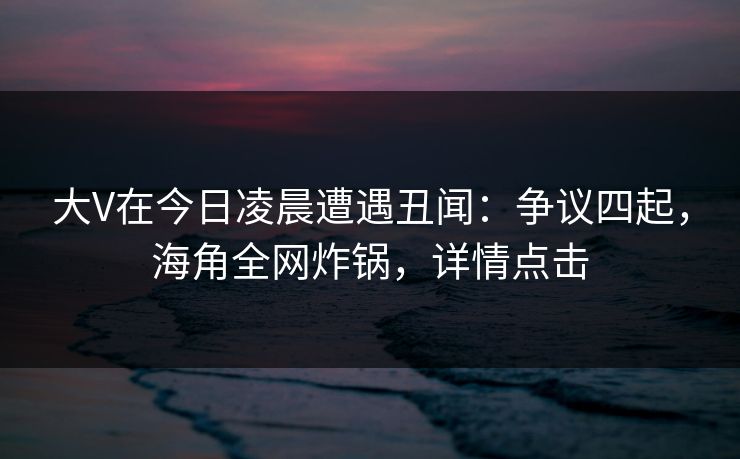大V在今日凌晨遭遇丑闻：争议四起，海角全网炸锅，详情点击