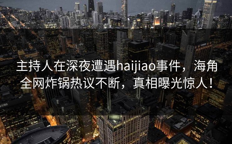 主持人在深夜遭遇haijiao事件，海角全网炸锅热议不断，真相曝光惊人！