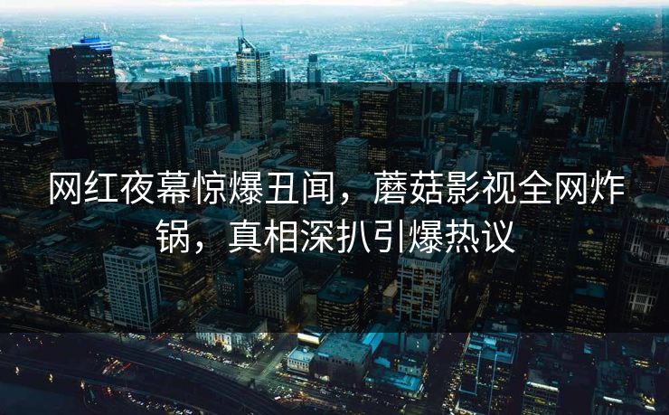 网红夜幕惊爆丑闻，蘑菇影视全网炸锅，真相深扒引爆热议