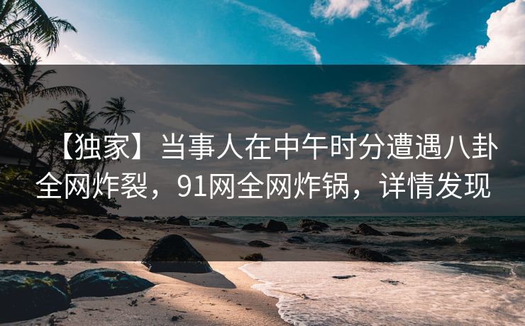 【独家】当事人在中午时分遭遇八卦全网炸裂，91网全网炸锅，详情发现