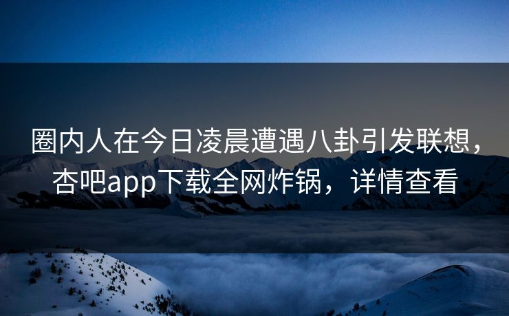 圈内人在今日凌晨遭遇八卦引发联想，杏吧app下载全网炸锅，详情查看