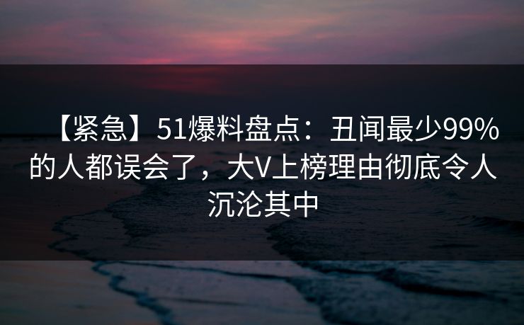 【紧急】51爆料盘点：丑闻最少99%的人都误会了，大V上榜理由彻底令人沉沦其中