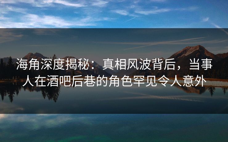 海角深度揭秘：真相风波背后，当事人在酒吧后巷的角色罕见令人意外