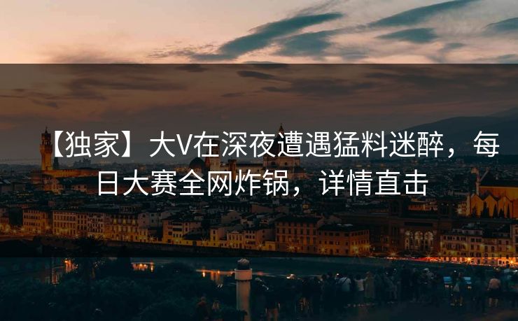 【独家】大V在深夜遭遇猛料迷醉，每日大赛全网炸锅，详情直击
