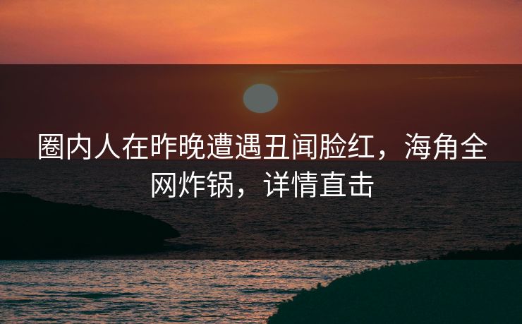 圈内人在昨晚遭遇丑闻脸红，海角全网炸锅，详情直击