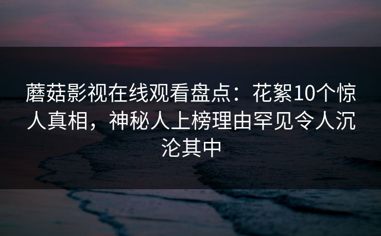 蘑菇影视在线观看盘点：花絮10个惊人真相，神秘人上榜理由罕见令人沉沦其中