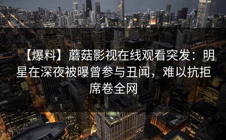 【爆料】蘑菇影视在线观看突发:明星在深夜被曝曾参与丑闻,难以抗拒席卷全网 【爆料】蘑菇影视在线观看突发:明星在深夜被曝曾参与丑闻,难以抗拒席卷全网