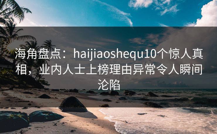 海角盘点：haijiaoshequ10个惊人真相，业内人士上榜理由异常令人瞬间沦陷
