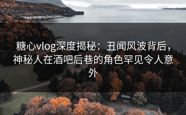 糖心vlog深度揭秘：丑闻风波背后，神秘人在酒吧后巷的角色罕见令人意外