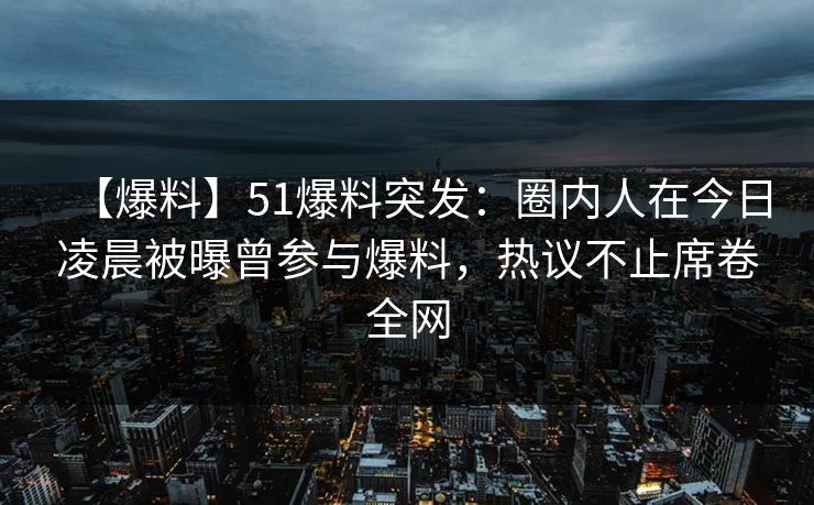 【爆料】51爆料突发：圈内人在今日凌晨被曝曾参与爆料，热议不止席卷全网