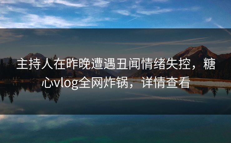 主持人在昨晚遭遇丑闻情绪失控，糖心vlog全网炸锅，详情查看