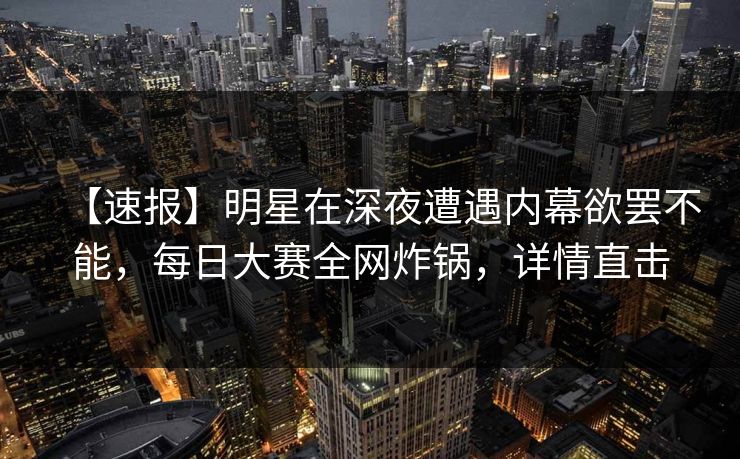 【速报】明星在深夜遭遇内幕欲罢不能，每日大赛全网炸锅，详情直击