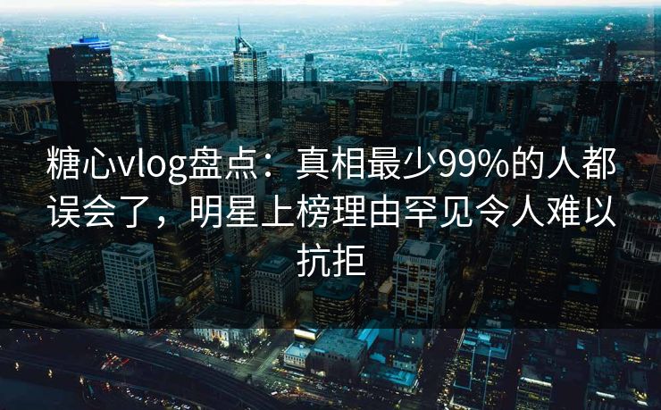 糖心vlog盘点：真相最少99%的人都误会了，明星上榜理由罕见令人难以抗拒