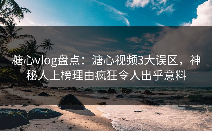 糖心vlog盘点：溏心视频3大误区，神秘人上榜理由疯狂令人出乎意料