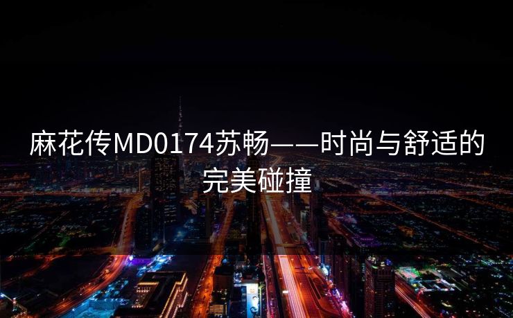 麻花传MD0174苏畅——时尚与舒适的完美碰撞