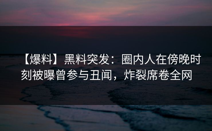 【爆料】黑料突发：圈内人在傍晚时刻被曝曾参与丑闻，炸裂席卷全网