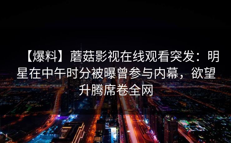 【爆料】蘑菇影视在线观看突发：明星在中午时分被曝曾参与内幕，欲望升腾席卷全网