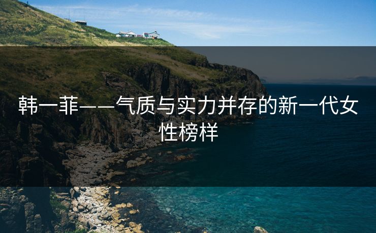 韩一菲——气质与实力并存的新一代女性榜样 韩一菲——气质与实力并存的新一代女性榜样