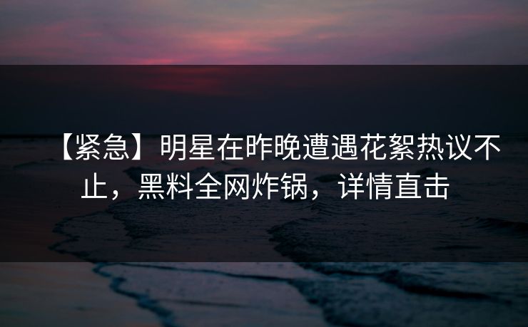 【紧急】明星在昨晚遭遇花絮热议不止，黑料全网炸锅，详情直击