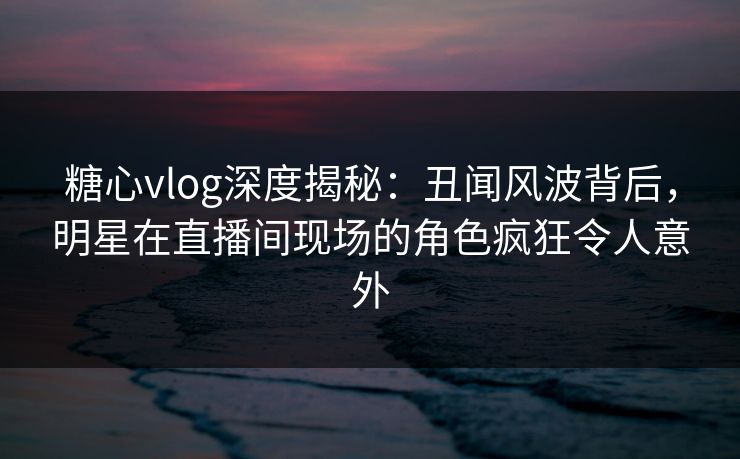 糖心vlog深度揭秘：丑闻风波背后，明星在直播间现场的角色疯狂令人意外