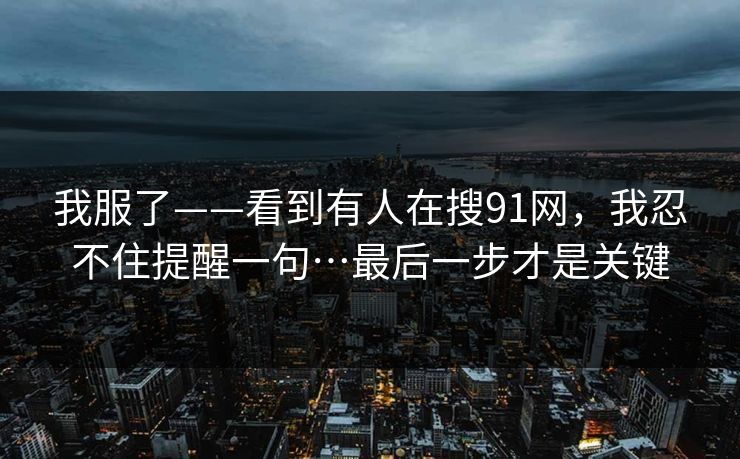 我服了——看到有人在搜91网,我忍不住提醒一句…最后一步才是关键 我服了——看到有人在搜91网,我忍不住提醒一句…最后一步才是关键