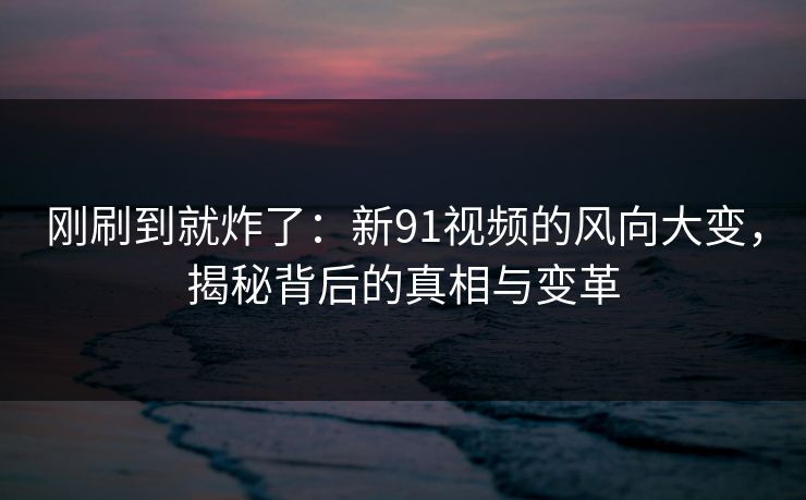刚刷到就炸了：新91视频的风向大变，揭秘背后的真相与变革