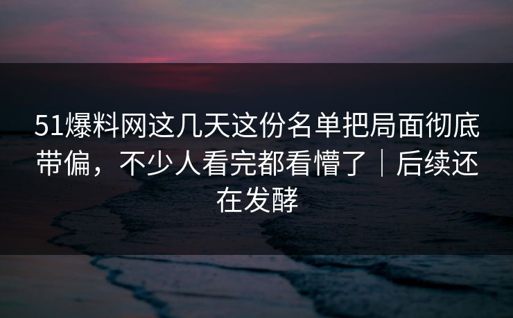 51爆料网这几天这份名单把局面彻底带偏，不少人看完都看懵了｜后续还在发酵