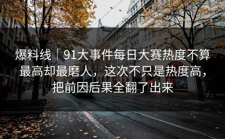 爆料线｜91大事件每日大赛热度不算最高却最磨人，这次不只是热度高，把前因后果全翻了出来